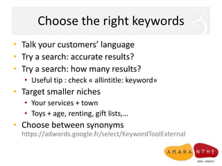 Choose the right keywordsTalk your customers’ languageTry a search: accurate results?Try a search: how many results?Useful tip : check « allintitle: keyword»Target smaller nichesYour services + townToys + age, renting, gift lists,…Choose between synonymshttps://adwords.google.fr/select/KeywordToolExternal