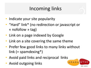 Incoming linksIndicate your site popularity “Hard” link* (no redirection or javascript or « nofollow » tag)Link on a page indexed by GoogleLink on a site covering the same themePrefer few good links to many links without link (= spamdexing*)Avoid paid links and reciprocal  linksAvoid outgoing links