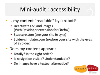 Mini-audit : accessibilityIs my content "readable" by a robot?Deactivate CSS and images (Web Developer extension for Firefox)Scapture.com (see your site in Lynx)Spider-simulator.com (explore your site with the eyes of a spider)Doesmy content appear :Totally? In the right order?Is navigation visible? Understandable?Do images have a textual alternative?