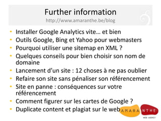 Further informationhttp://www.amaranthe.be/blogInstaller Google Analytics vite… et bienOutils Google, Bing et Yahoo pour webmastersPourquoi utiliser une sitemap en XML ?Quelques conseils pour bien choisir son nom de domaineLancement d’un site : 12 choses à ne pas oublierRefaire son site sans pénaliser son référencementSite en panne : conséquences sur votre référencementComment figurer sur les cartes de Google ?Duplicate content et plagiat sur le web