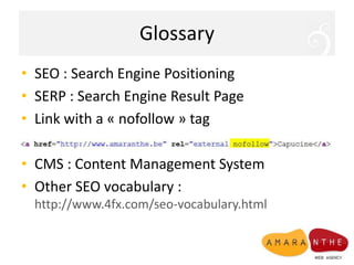 GlossarySEO : SearchEnginePositioningSERP : SearchEngineResult PageLink with a « nofollow » tagCMS : Content Management SystemOther SEO vocabulary : http://www.4fx.com/seo-vocabulary.html