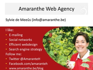 Amaranthe Web AgencySylvie de Meeûs (info@amaranthe.be)I like:E-mailingSocial networksEfficient webdesignSearch engine strategyFollow me:Twitter @AmaranteHFacebook.com/amarantehwww.amaranthe.be/blog
