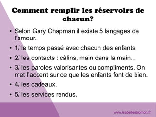 Comment remplir les réservoirs de
chacun?
● Selon Gary Chapman il existe 5 langages de
l’amour.
● 1/ le temps passé avec chacun des enfants.
● 2/ les contacts : câlins, main dans la main…
● 3/ les paroles valorisantes ou compliments. On
met l’accent sur ce que les enfants font de bien.
● 4/ les cadeaux.
● 5/ les services rendus.
www.isabellesalomon.fr
 