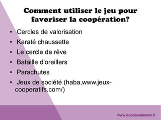Comment utiliser le jeu pour
favoriser la coopération?
● Cercles de valorisation
● Karaté chaussette
● Le cercle de rêve
● Bataille d'oreillers
● Parachutes
● Jeux de société (haba,www.jeux-
cooperatifs.com/)
www.isabellesalomon.fr
 