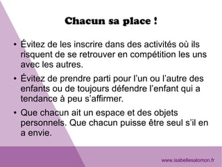 Chacun sa place !
● Évitez de les inscrire dans des activités où ils
risquent de se retrouver en compétition les uns
avec les autres.
● Évitez de prendre parti pour l’un ou l’autre des
enfants ou de toujours défendre l’enfant qui a
tendance à peu s’affirmer.
● Que chacun ait un espace et des objets
personnels. Que chacun puisse être seul s’il en
a envie.
www.isabellesalomon.fr
 