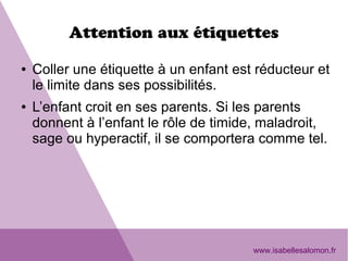 Attention aux étiquettes
● Coller une étiquette à un enfant est réducteur et
le limite dans ses possibilités.
● L’enfant croit en ses parents. Si les parents
donnent à l’enfant le rôle de timide, maladroit,
sage ou hyperactif, il se comportera comme tel.
www.isabellesalomon.fr
 