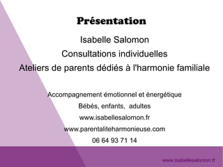 Présentation
Isabelle Salomon
Consultations individuelles
Ateliers de parents dédiés à l'harmonie familiale
Accompagnement émotionnel et énergétique
Bébés, enfants, adultes
www.isabellesalomon.fr
www.parentaliteharmonieuse.com
06 64 93 71 14
www.isabellesalomon.fr
 