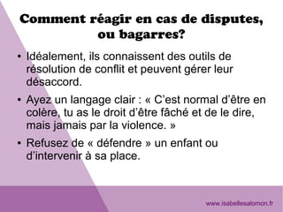 Comment réagir en cas de disputes,
ou bagarres?
● Idéalement, ils connaissent des outils de
résolution de conflit et peuvent gérer leur
désaccord.
● Ayez un langage clair : « C’est normal d’être en
colère, tu as le droit d’être fâché et de le dire,
mais jamais par la violence. »
● Refusez de « défendre » un enfant ou
d’intervenir à sa place.
www.isabellesalomon.fr
 