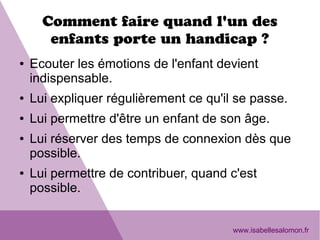 Comment faire quand l'un des
enfants porte un handicap ?
● Ecouter les émotions de l'enfant devient
indispensable.
● Lui expliquer régulièrement ce qu'il se passe.
● Lui permettre d'être un enfant de son âge.
● Lui réserver des temps de connexion dès que
possible.
● Lui permettre de contribuer, quand c'est
possible.
www.isabellesalomon.fr
 