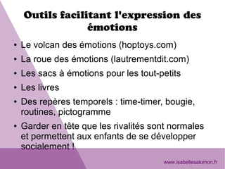 Outils facilitant l'expression des
émotions
● Le volcan des émotions (hoptoys.com)
● La roue des émotions (lautrementdit.com)
● Les sacs à émotions pour les tout-petits
● Les livres
● Des repères temporels : time-timer, bougie,
routines, pictogramme
● Garder en tête que les rivalités sont normales
et permettent aux enfants de se développer
socialement !
www.isabellesalomon.fr
 