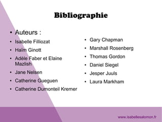Bibliographie
● Auteurs : 
● Isabelle Filliozat
● Haïm Ginott
● Adèle Faber et Elaine 
Mazlish
● Jane Nelsen
● Catherine Gueguen
● Catherine Dumonteil Kremer
● Gary Chapman
● Marshall Rosenberg
● Thomas Gordon
● Daniel Siegel
● Jesper Juuls
● Laura Markham
www.isabellesalomon.fr
 