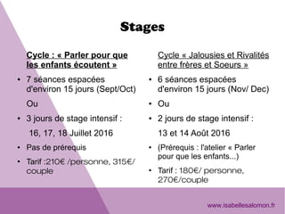 Stages
Cycle : « Parler pour que 
les enfants écoutent »
● 7 séances espacées 
d'environ 15 jours (Sept/Oct) 
Ou
● 3 jours de stage intensif :
 16, 17, 18 Juillet 2016
● Pas de prérequis
●
Tarif :210€ /personne, 315€/
couple
Cycle « Jalousies et Rivalités 
entre frères et Soeurs »
● 6 séances espacées 
d'environ 15 jours (Nov/ Dec)
● Ou
● 2 jours de stage intensif :
13 et 14 Août 2016
● (Prérequis : l'atelier « Parler 
pour que les enfants...)
●
Tarif : 180€/ personne,
270€/couple
www.isabellesalomon.fr
 