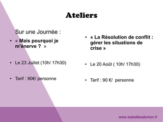 Ateliers
Sur une Journée : 
● « Mais pourquoi je 
m'énerve ?  »
● Le 23 Juillet (10h/ 17h30)
● Tarif : 90€/ personne
● « La Résolution de conflit : 
gérer les situations de 
crise »
● Le 20 Août ( 10h/ 17h30)
● Tarif : 90 €/  personne
www.isabellesalomon.fr
 