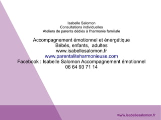 Isabelle Salomon
Consultations individuelles
Ateliers de parents dédiés à l'harmonie familiale
Accompagnement émotionnel et énergétique
Bébés, enfants,  adultes
www.isabellesalomon.fr
www.parentaliteharmonieuse.com
Facebook : Isabelle Salomon Accompagnement émotionnel
06 64 93 71 14
www.isabellesalomon.fr
 