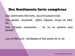Des Sentiments forts complexes
Des sentiments très forts, souvent passionnels.
Des gestes excessifs : gifles, frappes, coups de pied,
etc.
Des phrases excessives : "Je ne lui parlerai plus
jamais !"
Les conflits sont inévitables et font partie de la vie.
www.isabellesalomon.fr
 