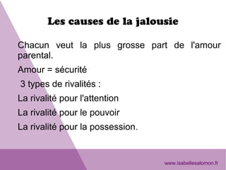 Les causes de la jalousie
Chacun veut la plus grosse part de l'amour
parental.
Amour = sécurité
3 types de rivalités :
La rivalité pour l'attention
La rivalité pour le pouvoir
La rivalité pour la possession.
www.isabellesalomon.fr
 