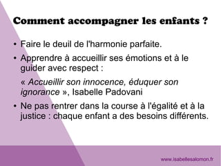 Comment accompagner les enfants ?
● Faire le deuil de l'harmonie parfaite.
● Apprendre à accueillir ses émotions et à le
guider avec respect :
« Accueillir son innocence, éduquer son
ignorance », Isabelle Padovani
● Ne pas rentrer dans la course à l'égalité et à la
justice : chaque enfant a des besoins différents.
www.isabellesalomon.fr
 