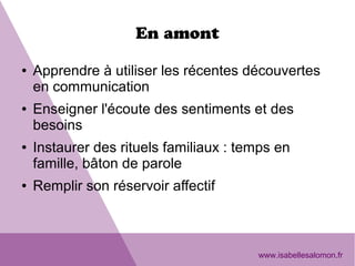 En amont
● Apprendre à utiliser les récentes découvertes
en communication
● Enseigner l'écoute des sentiments et des
besoins
● Instaurer des rituels familiaux : temps en
famille, bâton de parole
● Remplir son réservoir affectif
www.isabellesalomon.fr
 