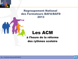 Ifac – Coordination Nationale BAFA/BAFD
Regroupement National
des Formateurs BAFA/BAFD
2013
Les ACM
à l’heure de la réforme
des rythmes scolaire
 