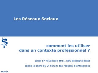 comment les utiliser dans un contexte professionnel ? jeudi 17 novembre 2011, ESC Bretagne Brest (dans le cadre du 2 e  Forum des réseaux d’entreprise) Les Réseaux Sociaux 