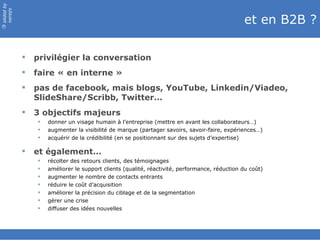 slided by
nereÿs

                                                                                              et en B2B ?
©




               privilégier la conversation
               faire « en interne »
               pas de facebook, mais blogs, YouTube, Linkedin/Viadeo,
                SlideShare/Scribb, Twitter…
               3 objectifs majeurs
                   donner un visage humain à l’entreprise (mettre en avant les collaborateurs…)
                   augmenter la visibilité de marque (partager savoirs, savoir-faire, expériences…)
                   acquérir de la crédibilité (en se positionnant sur des sujets d’expertise)

               et également…
                   récolter des retours clients, des témoignages
                   améliorer le support clients (qualité, réactivité, performance, réduction du coût)
                   augmenter le nombre de contacts entrants
                   réduire le coût d’acquisition
                   améliorer la précision du ciblage et de la segmentation
                   gérer une crise
                   diffuser des idées nouvelles
 