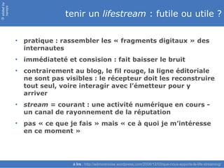 slided by
nereÿs

                          tenir un lifestream : futile ou utile ?
©




            • pratique : rassembler les « fragments digitaux » des
              internautes
            • immédiateté et consision : fait baisser le bruit
            • contrairement au blog, le fil rouge, la ligne éditoriale
              ne sont pas visibles : le récepteur doit les reconstruire
              tout seul, voire interagir avec l’émetteur pour y
              arriver
            • stream = courant : une activité numérique en cours -
              un canal de rayonnement de la réputation
            • pas « ce que je fais » mais « ce à quoi je m’intéresse
              en ce moment »




                             à lire : http://admorenoise.wordpress.com/2008/12/03/que-nous-apporte-le-life-streaming/
 