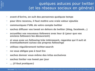 slided by
nereÿs
                                                  quelques astuces pour twitter
                                            (et les réseaux sociaux en général)
©




            •      avant d’écrire, on suit des personnes quelques temps
            •      pour être reconnu, il faut mettre une vraie valeur ajoutée
            •      communiquez l’URL de votre compte twitter
            •      sachez diffuser vos tweet en dehors de twitter (blog, facebook…)
            •      accueillez vos nouveaux followers avec leur @ (pour que vos
                   anciens followers les découvrent)
            •      si vous avez un following très intéressant, regardez qui il suit et
                   éventuellement suivez ses propres followings
            •      utilisez régulièrement twitter:search
            •      ne vous obligez pas à tout lire
            •      sachez donner vous-même des infos exclusives
            •      sachez limiter vos tweet par jour
            •      … (il faut pratiquer)

                lire aussi http://www.emilieogez.com/2009/02/12/50-idees-pour-utiliser-twitter-dans-le-domaine-de-l%e2%80%99education/
 