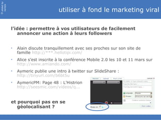 slided by
nereÿs

                                     utiliser à fond le marketing viral
©




            l’idée : permettre à vos utilisateurs de facilement
               annoncer une action à leurs followers


            •   Alain discute tranquillement avec ses proches sur son site de
                famille http://***.hellotipi.com/
            •   Alice s’est inscrite à la conférence Mobile 2.0 les 10 et 11 mars sur
                http://www.amiando.com/
            •   Aymeric publie une intro à twitter sur SlideShare :
                http://tinyurl.com/b6bt5u
            •   AymericPM: Page 48 : L'Histrion
                http://seesmic.com/videos/q...


            et pourquoi pas en se
               géolocalisant ?
 