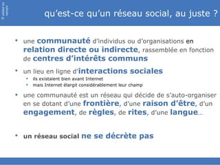 slided by
nereÿs

                        qu’est-ce qu’un réseau social, au juste ?
©




             une communauté d’individus ou d’organisations en
              relation directe ou indirecte, rassemblée en fonction
              de centres d’intérêts communs
             un lieu en ligne d’interactions sociales
                  ils existaient bien avant Internet
                  mais Internet élargit considérablement leur champ

             une communauté est un réseau qui décide de s’auto-organiser
              en se dotant d’une frontière, d’une raison d’être, d’un
              engagement, de règles, de rites, d’une langue…


             un réseau social ne se décrète pas
 