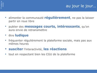 slided by
nereÿs

                                                       au jour le jour…
©




             alimenter la communauté régulièrement, ne pas la laisser
              partir en roue libre
             publier des messages courts, intéressants, qu’on
              aura envie de retransmettre
             être ludique
             fréquenter régulièrement la plateforme sociale, mais pas aux
              mêmes heures
             susciter l’interactivité, les réactions
             tout en respectant bien les CGU de la plateforme
 
