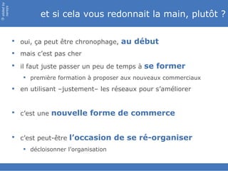 slided by
nereÿs

                     et si cela vous redonnait la main, plutôt ?
©




             oui, ça peut être chronophage, au début
             mais c’est pas cher
             il faut juste passer un peu de temps à se former
                première formation à proposer aux nouveaux commerciaux

             en utilisant –justement– les réseaux pour s’améliorer


             c’est une nouvelle forme de commerce


             c’est peut-être l’occasion de se ré-organiser
                décloisonner l’organisation
 