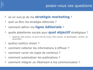 slided by
nereÿs

                                                        posez-vous ces questions
©




             où en suis-je de ma stratégie marketing ?
             quel va être ma stratégie éditoriale ?
             comment définir ma ligne éditoriale ?

             quelle plateforme sociale pour quel objectif stratégique ?
                  observer (les autres, ce qu’on dit de vous), faire savoir, se développer, vendre, se
                   diversifier…

             quel(s) outil(s) choisir ?
             comment collecter les informations à diffuser ?
             comment varier les types de contenus ?
             comment automatiser les publications ?
             comment intégrer un lifestream à ma communication ?
 