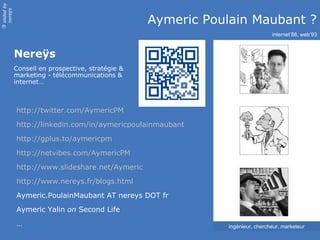 slided by
nereÿs

                                                  Aymeric Poulain Maubant ?
©




                                                                              internet’88, web’93


            Nereÿs
            Conseil en prospective, stratégie &
            marketing - télécommunications &
            internet…



            http://twitter.com/AymericPM
            http://linkedin.com/in/aymericpoulainmaubant
            http://gplus.to/aymericpm

            http://netvibes.com/AymericPM
            http://www.slideshare.net/Aymeric
            http://www.nereys.fr/blogs.html
            Aymeric.PoulainMaubant AT nereys DOT fr
            Aymeric Yalin on Second Life
            …                                                ingénieur, chercheur, marketeur
 