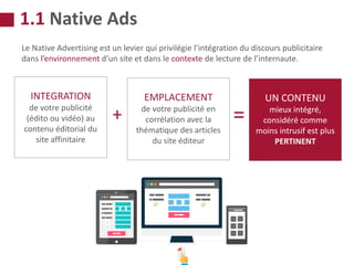 Le Native Advertising est un levier qui privilégie l’intégration du discours publicitaire
dans l’environnement d’un site et dans le contexte de lecture de l’internaute.
INTEGRATION
de votre publicité
(édito ou vidéo) au
contenu éditorial du
site affinitaire
+
EMPLACEMENT
de votre publicité en
corrélation avec la
thématique des articles
du site éditeur
=
UN CONTENU
mieux intégré,
considéré comme
moins intrusif est plus
PERTINENT
1.1 Native Ads
 