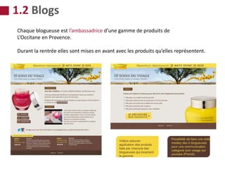 Chaque blogueuse est l’ambassadrice d’une gamme de produits de
L’Occitane en Provence.
Durant la rentrée elles sont mises en avant avec les produits qu’elles représentent.
Vidéos astuces
application des produits
faite par chacune des
blogueuses qui incarnent
la gamme.
Possibilité de faire une vidéo
medley des 4 blogueuses
pour une communication
categorie soin visage sur
youtube (Preroll).
1.2 Blogs
 