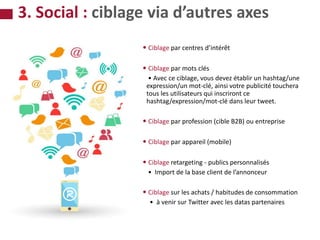 • • Ciblage par centres d’intérêt
• • Ciblage par mots clés
• Avec ce ciblage, vous devez établir un hashtag/une
expression/un mot-clé, ainsi votre publicité touchera
tous les utilisateurs qui inscriront ce
hashtag/expression/mot-clé dans leur tweet.
• • Ciblage par profession (cible B2B) ou entreprise
• • Ciblage par appareil (mobile)
• • Ciblage retargeting - publics personnalisés
• Import de la base client de l’annonceur
• • Ciblage sur les achats / habitudes de consommation
• à venir sur Twitter avec les datas partenaires
3. Social : ciblage via d’autres axes
 