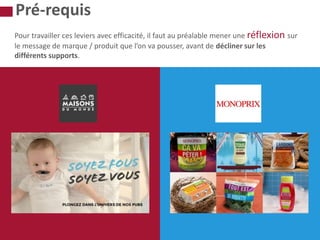 Pour travailler ces leviers avec efficacité, il faut au préalable mener une réflexion sur
le message de marque / produit que l’on va pousser, avant de décliner sur les
différents supports.
Pré-requis
 