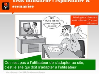 Tests utilisateur : exploratoire & scénarisé

                                                         Développeur observant
                                                       le déroulement d’un test
                                                                     utilisateur




Ce n’est pas à l’utilisateur de s’adapter au site,
c’est le site qui doit s’adapter à l’utilisateur
Salon e-Commerce Paris 2012 - The e-Commerce Academy
 