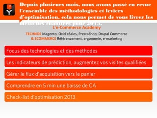 Depuis plusieurs mois, nous avons passé en revue l'ensemble
      des méthodologies et leviers d’optimisation, cela nous
      permet de vous livrer les meilleurs chantiers pour 2013.
                        L’e-Commerce Academy
         TECHNOS Magento, Oxid eSales, PrestaShop, Drupal Commerce
            & ECOMMERCE Référencement, ergonomie, e-marketing


Focus des technologies et des méthodes

Les indicateurs de prédiction, augmentez vos visites qualifiées

Gérer le flux d’acquisition vers le panier

Comprendre en 5 min une baisse de CA

Check-list d’optimisation 2013
 