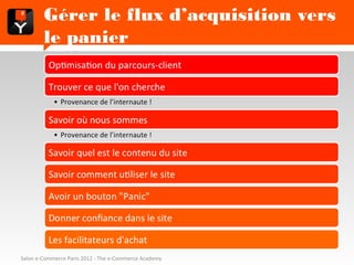 Gérer le flux d’acquisition vers le
        panier
          Optimisation du parcours-client

          Trouver ce que l'on cherche
            • Provenance de l’internaute !

          Savoir où nous sommes
            • Provenance de l’internaute !

          Savoir quel est le contenu du site

          Savoir comment utiliser le site

          Avoir un bouton "Panic"

          Donner confiance dans le site

          Les facilitateurs d'achat
Salon e-Commerce Paris 2012 - The e-Commerce Academy
 