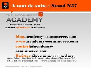 A tout de suite : Stand N57


        Formation. Conseil. Audit.
   Le centre e-Commerce de référence.



              blog.academy-ecommerce.com
              www.academy-ecommerce.com
              contact@academy-ecommerce.com
              Twitter @ecommerce_acdmy
 Samuel Dubois : @sdubois_teca - samuel.dubois@ecommerce-academy.fr
 Richard Cohen : @richardcohenbiz – richard.cohen@ecommerce-academy.fr

Salon e-Commerce Paris 2012 - The e-Commerce Academy
 
