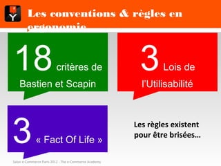 Les conventions & règles en ergonomie



   18Bastien et Scapin
                        critères de                      3     Lois de
                                                         l’Utilisabilité




  3           « Fact Of Life »
                                                       Les règles existent
                                                       pour être brisées…


Salon e-Commerce Paris 2012 - The e-Commerce Academy
 