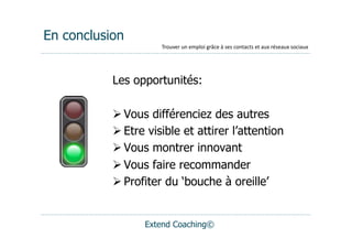 En conclusion
                     Trouver	
  un	
  emploi	
  grâce	
  à	
  ses	
  contacts	
  et	
  aux	
  réseaux	
  sociaux




           Les opportunités:

            Vous différenciez des autres
            Etre visible et attirer l’attention
            Vous montrer innovant
            Vous faire recommander
            Profiter du ‘bouche à oreille’


                 Extend Coaching©
 