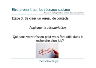 Etre présent sur les réseaux sociaux
                      Trouver	
  un	
  emploi	
  grâce	
  à	
  ses	
  contacts	
  et	
  aux	
  réseaux	
  sociaux


Etape 3: Se créer un réseau de contacts

            Appliquer la réseau-lution:

Qui dans votre réseau peut vous être utile dans la
                recherche d’un job?




                   Extend Coaching©
 