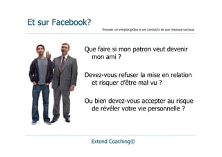 Et sur Facebook?
                      Trouver	
  un	
  emploi	
  grâce	
  à	
  ses	
  contacts	
  et	
  aux	
  réseaux	
  sociaux




              Que faire si mon patron veut devenir
                mon ami ?

              Devez-vous refuser la mise en relation
                et risquer d’être mal vu ?

              Ou bien devez-vous accepter au risque
                de révéler votre vie personnelle ?




                   Extend Coaching©
 