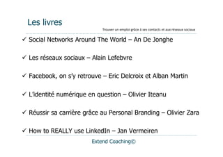 Les livres
                             Trouver	
  un	
  emploi	
  grâce	
  à	
  ses	
  contacts	
  et	
  aux	
  réseaux	
  sociaux

  Social Networks Around The World – An De Jonghe

  Les réseaux sociaux – Alain Lefebvre

  Facebook, on s’y retrouve – Eric Delcroix et Alban Martin

  L’identité numérique en question – Olivier Iteanu

  Réussir sa carrière grâce au Personal Branding – Olivier Zara

  How to REALLY use LinkedIn – Jan Vermeiren
                         Extend Coaching©
 
