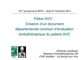19ème journée de la SFNV - Jeudi 27 novembre 2014 
Filière AVC : 
Création d’un document 
départemental commun d’évaluation 
kinésithérapique du patient AVC 
Amanda Laudouar 
Masseur-kinésithérapeute DE 
CHD Vendée - La Roche-sur-Yon 
 