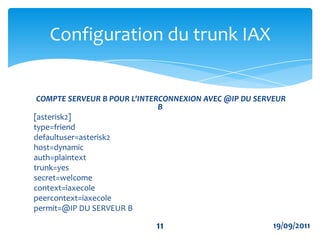 IAX trunking permet à plusieurs flots de données vocales de partager un seul "trunk" avec un autre serveur, réduisant ainsi les congestions induites par le trafic IP.Exemple de configuration de trunkConfiguration du trunk IAX819/09/2011