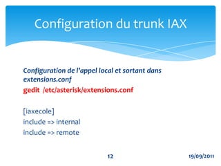 Exemple de configuration de trunkgedit  /etc/asterisk/iax.confPERMET AU SERVEUR A DE S'ENREGISTRER SUR LE SERVEUR B AVEC LE LOGIN asterisk2 ET LE MOT DE PASS welcome ET L'@IP DU SERVEUR DISTANT (SERVEUR B) register=> asterisk2:welcome@IP SERVEUR BConfiguration du trunk IAX919/09/2011
