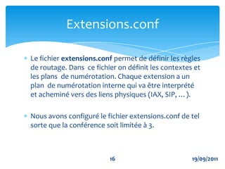 Appel entrant et local dans ASTERISK  « internal » pour les utilisateurs IAX[internal] exten => _9XX,n,Dial(IAX2/${EXTEN},30)exten => _9XX,n,Playback(the-party-you-are-calling&is-curntly-unavail)exten => _9XX,n,Hangup() Appel sortant de ASTERISK vers l’extérieur « remote » pour les utilisateurs IAX[remote] exten => _7226X,1,Dial(IAX2/asterisk2/${EXTEN:2})exten => _7226X,n,Hangup()Configuration du trunk IAX1319/09/2011